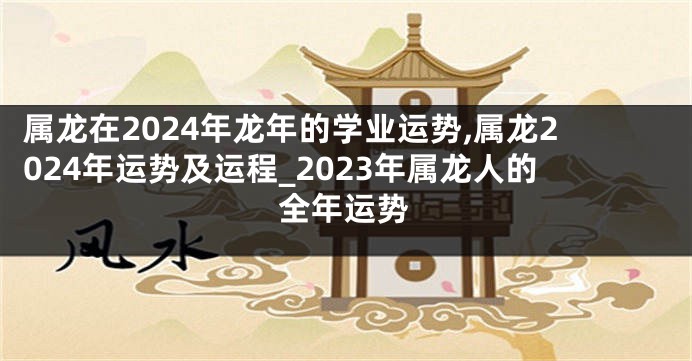 属龙在2024年龙年的学业运势,属龙2024年运势及运程_2023年属龙人的全年运势