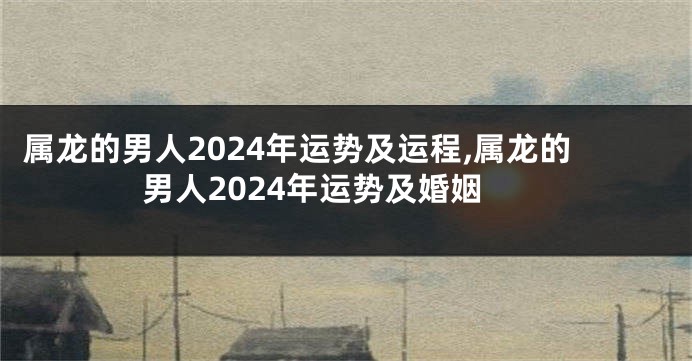 属龙的男人2024年运势及运程,属龙的男人2024年运势及婚姻