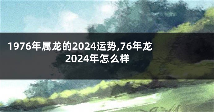 1976年属龙的2024运势,76年龙2024年怎么样