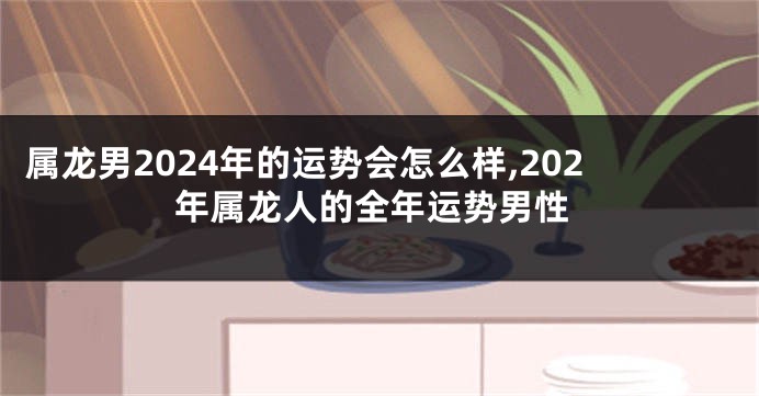 属龙男2024年的运势会怎么样,202年属龙人的全年运势男性