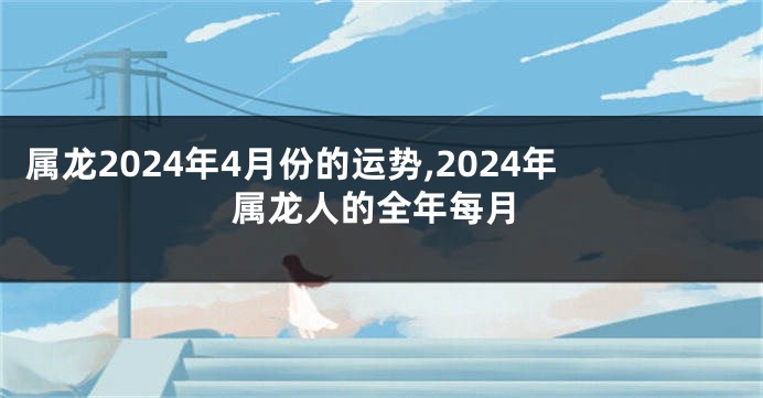 属龙2024年4月份的运势,2024年属龙人的全年每月