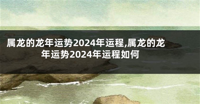 属龙的龙年运势2024年运程,属龙的龙年运势2024年运程如何