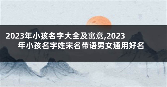 2023年小孩名字大全及寓意,2023年小孩名字姓宋名带语男女通用好名