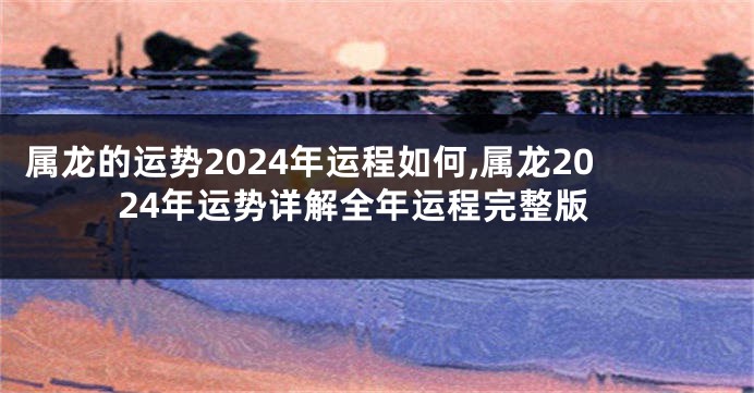 属龙的运势2024年运程如何,属龙2024年运势详解全年运程完整版