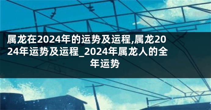 属龙在2024年的运势及运程,属龙2024年运势及运程_2024年属龙人的全年运势