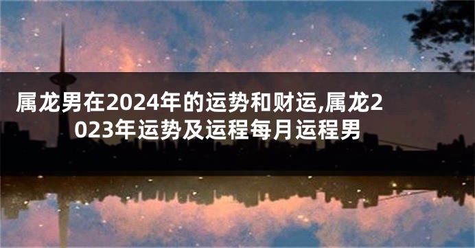 属龙男在2024年的运势和财运,属龙2023年运势及运程每月运程男