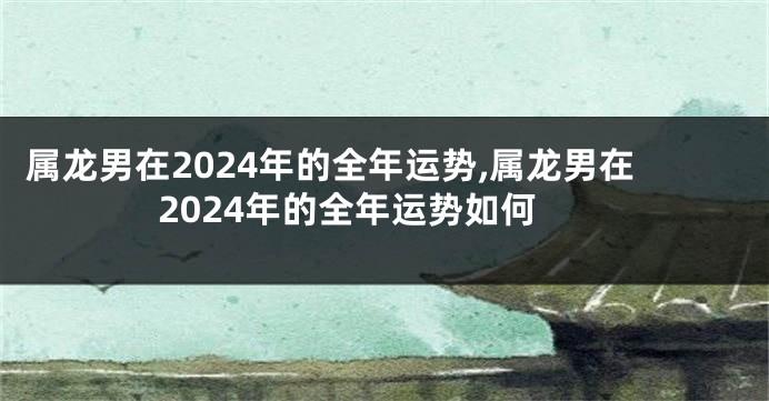 属龙男在2024年的全年运势,属龙男在2024年的全年运势如何