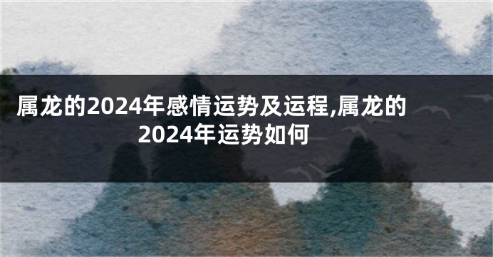 属龙的2024年感情运势及运程,属龙的2024年运势如何