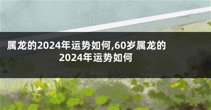 属龙的2024年运势如何,60岁属龙的2024年运势如何