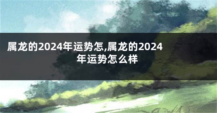 属龙的2024年运势怎,属龙的2024年运势怎么样