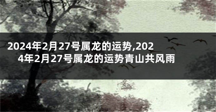 2024年2月27号属龙的运势,2024年2月27号属龙的运势青山共风雨