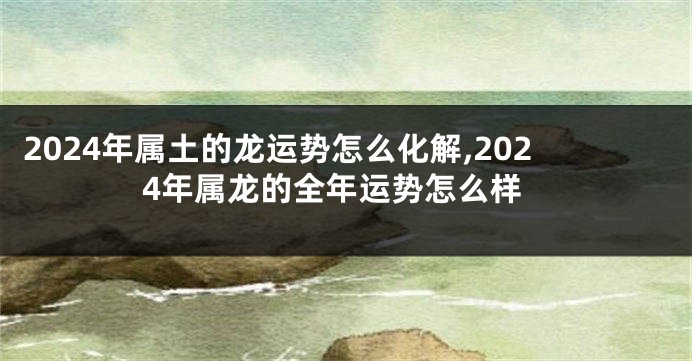 2024年属土的龙运势怎么化解,2024年属龙的全年运势怎么样