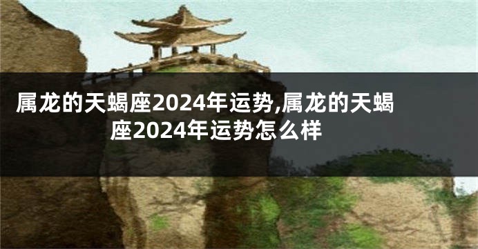 属龙的天蝎座2024年运势,属龙的天蝎座2024年运势怎么样