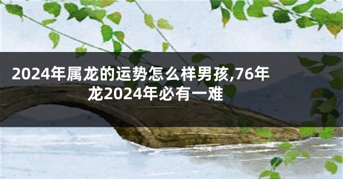 2024年属龙的运势怎么样男孩,76年龙2024年必有一难