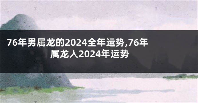 76年男属龙的2024全年运势,76年属龙人2024年运势