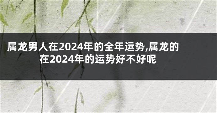 属龙男人在2024年的全年运势,属龙的在2024年的运势好不好呢