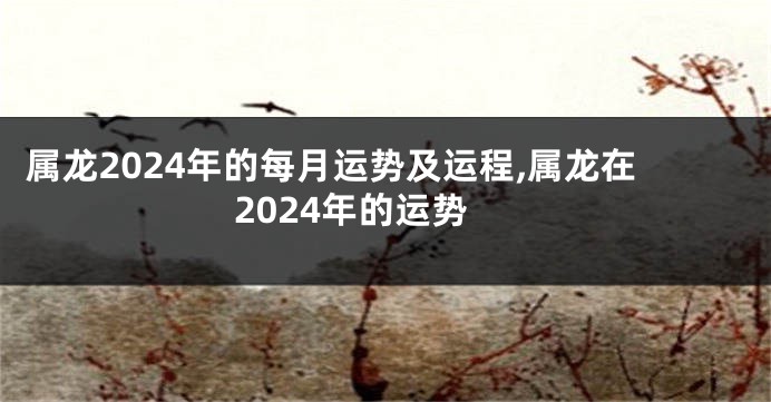 属龙2024年的每月运势及运程,属龙在2024年的运势