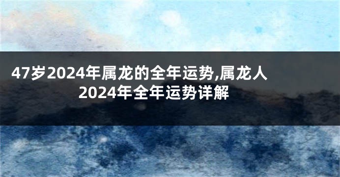 47岁2024年属龙的全年运势,属龙人2024年全年运势详解