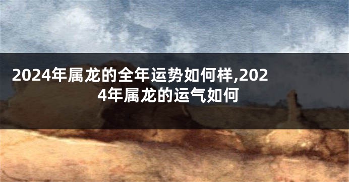 2024年属龙的全年运势如何样,2024年属龙的运气如何