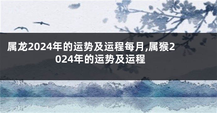 属龙2024年的运势及运程每月,属猴2024年的运势及运程