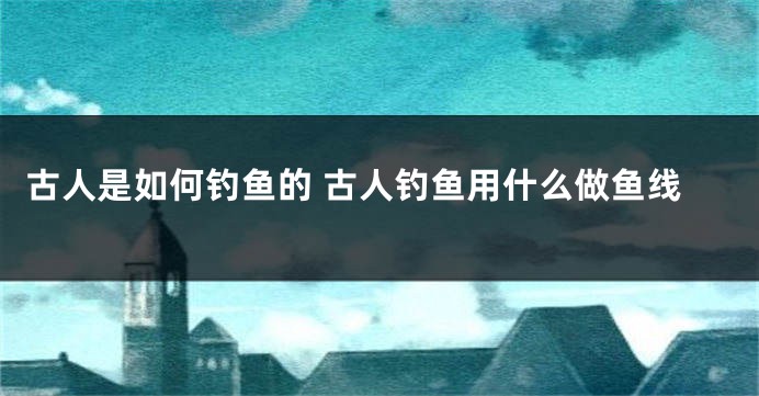 古人是如何钓鱼的 古人钓鱼用什么做鱼线