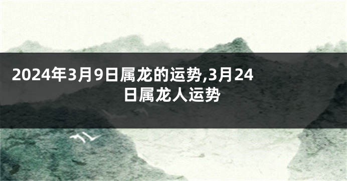 2024年3月9日属龙的运势,3月24日属龙人运势