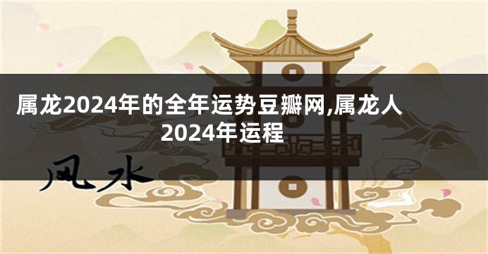 属龙2024年的全年运势豆瓣网,属龙人2024年运程