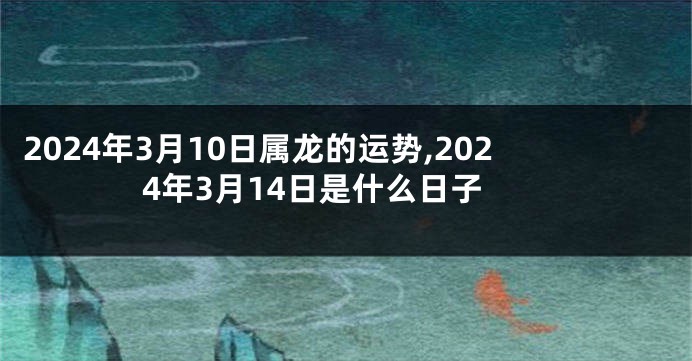 2024年3月10日属龙的运势,2024年3月14日是什么日子