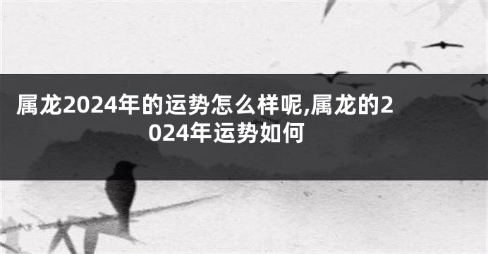 属龙2024年的运势怎么样呢,属龙的2024年运势如何