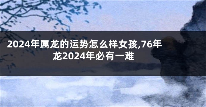 2024年属龙的运势怎么样女孩,76年龙2024年必有一难