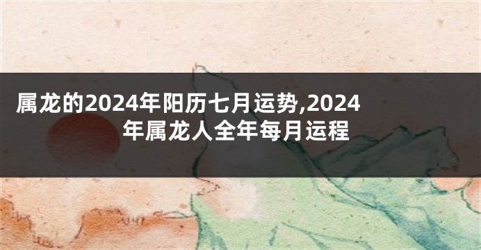 属龙的2024年阳历七月运势,2024年属龙人全年每月运程