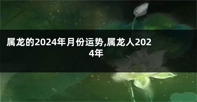 属龙的2024年月份运势,属龙人2024年