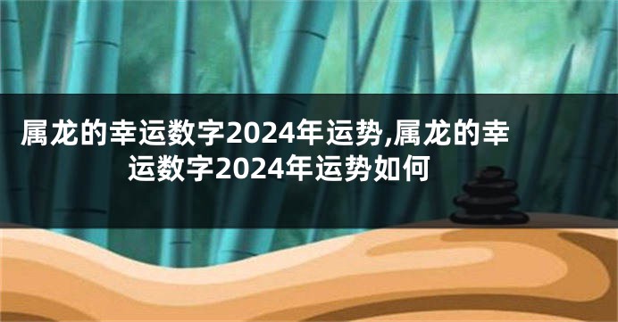 属龙的幸运数字2024年运势,属龙的幸运数字2024年运势如何