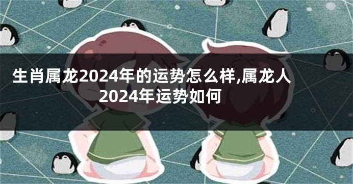 生肖属龙2024年的运势怎么样,属龙人2024年运势如何