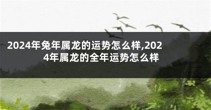 2024年兔年属龙的运势怎么样,2024年属龙的全年运势怎么样