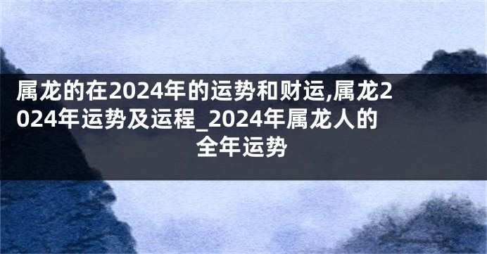 属龙的在2024年的运势和财运,属龙2024年运势及运程_2024年属龙人的全年运势