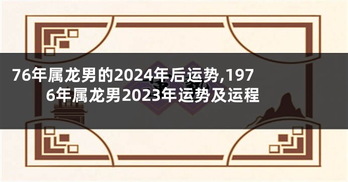 76年属龙男的2024年后运势,1976年属龙男2023年运势及运程