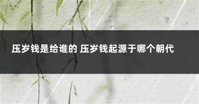 压岁钱是给谁的 压岁钱起源于哪个朝代