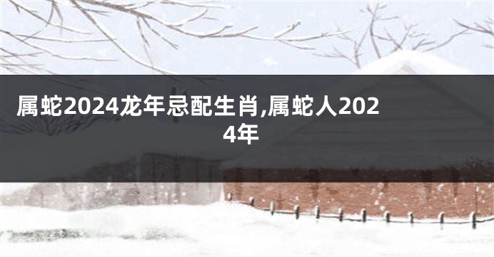 属蛇2024龙年忌配生肖,属蛇人2024年