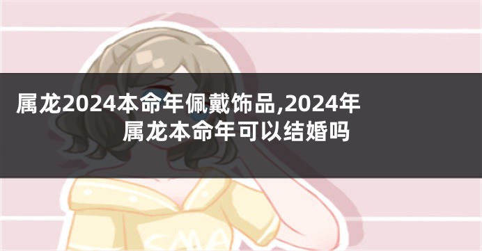 属龙2024本命年佩戴饰品,2024年属龙本命年可以结婚吗