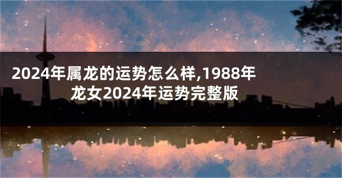 2024年属龙的运势怎么样,1988年龙女2024年运势完整版