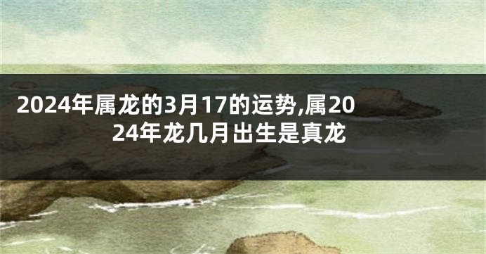 2024年属龙的3月17的运势,属2024年龙几月出生是真龙