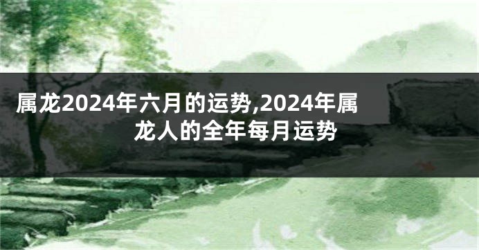 属龙2024年六月的运势,2024年属龙人的全年每月运势