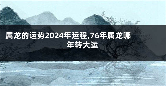 属龙的运势2024年运程,76年属龙哪年转大运