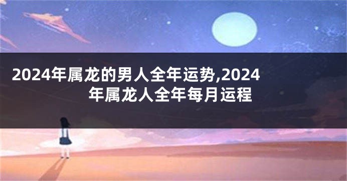 2024年属龙的男人全年运势,2024年属龙人全年每月运程