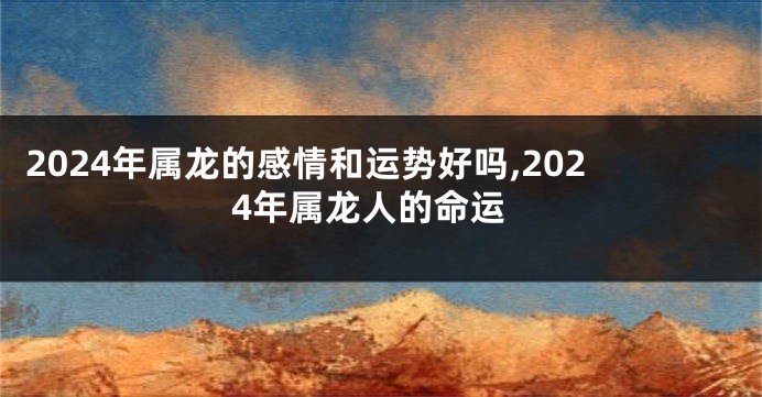 2024年属龙的感情和运势好吗,2024年属龙人的命运