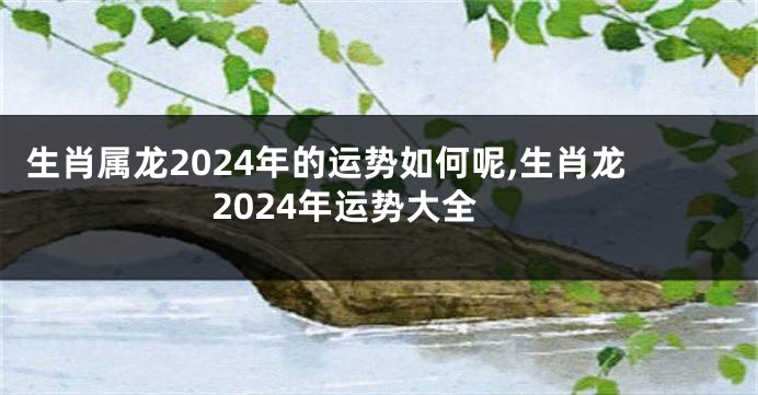 生肖属龙2024年的运势如何呢,生肖龙2024年运势大全