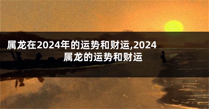 属龙在2024年的运势和财运,2024属龙的运势和财运