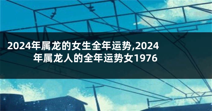 2024年属龙的女生全年运势,2024年属龙人的全年运势女1976