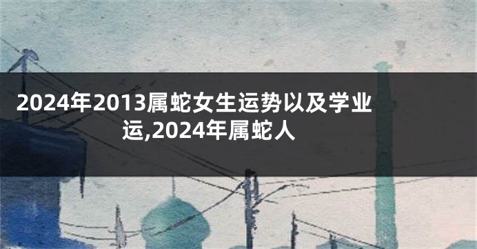 2024年2013属蛇女生运势以及学业运,2024年属蛇人